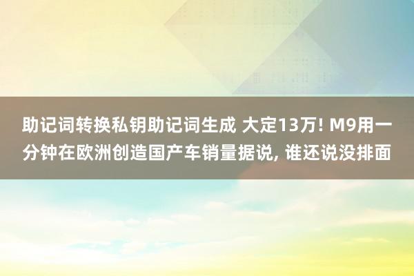 助记词转换私钥助记词生成 大定13万! M9用一分钟在欧洲创造国产车销量据说, 谁还说没排面