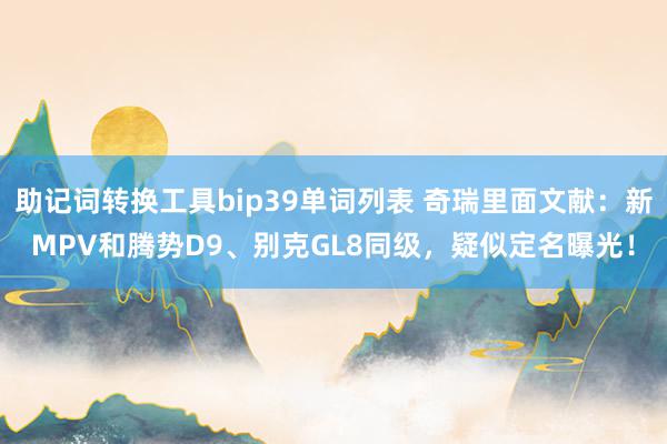 助记词转换工具bip39单词列表 奇瑞里面文献：新MPV和腾势D9、别克GL8同级，疑似定名曝光！